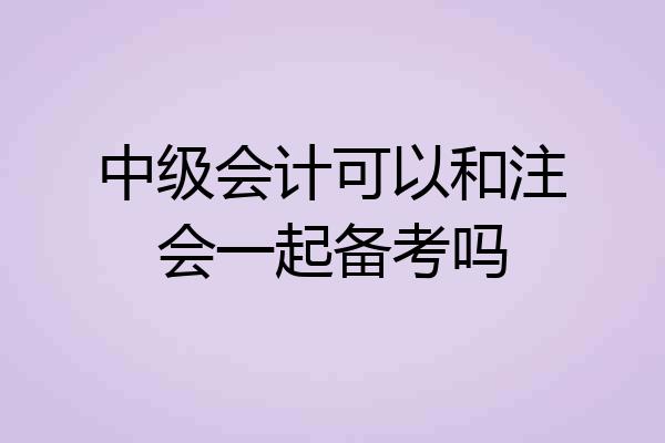 中级会计可以和注会一起备考吗