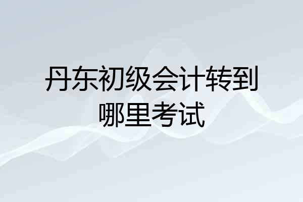 丹东初级会计转到哪里考试