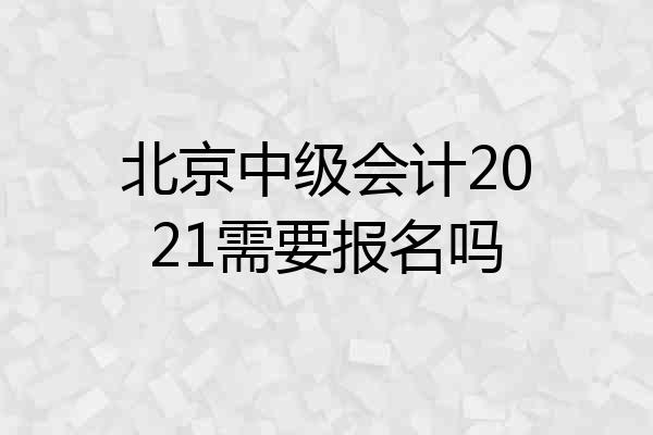 北京中级会计2021需要报名吗