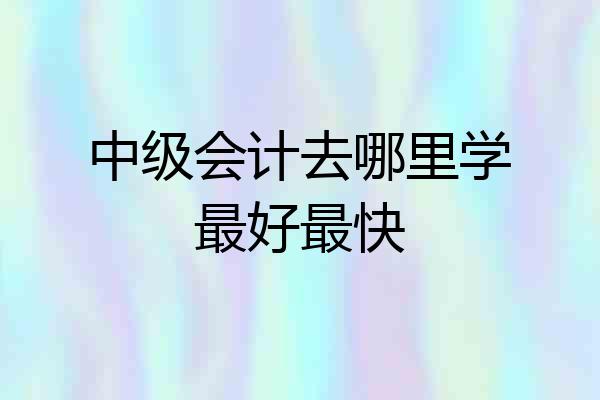 中级会计去哪里学最好最快