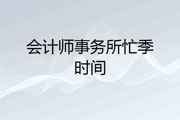 会计师事务所忙季时间