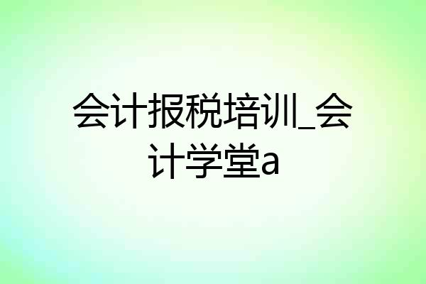 会计报税培训_会计学堂a