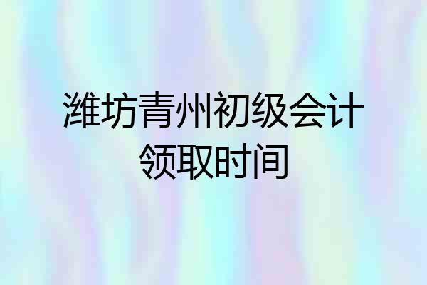 潍坊青州初级会计领取时间