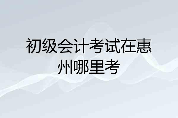 初级会计考试在惠州哪里考