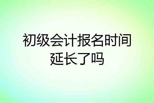 初级会计报名时间延长了吗