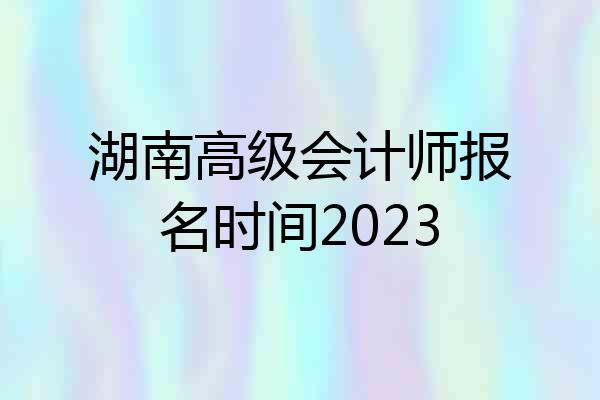湖南高级会计师报名时间2023