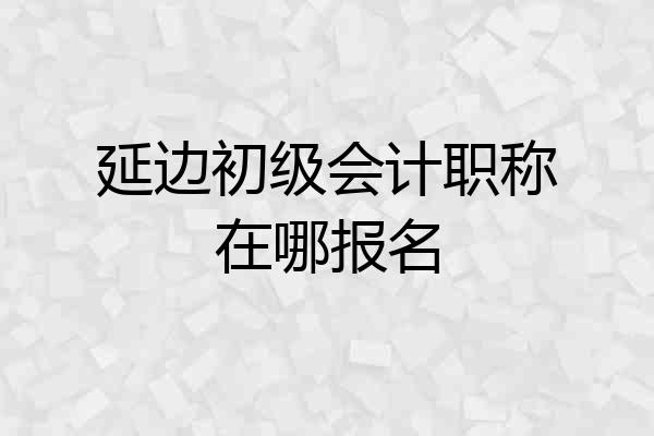延边初级会计职称在哪报名