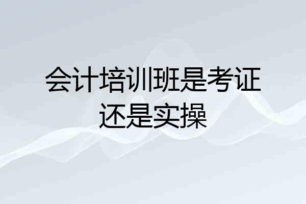 会计培训班是考证还是实操