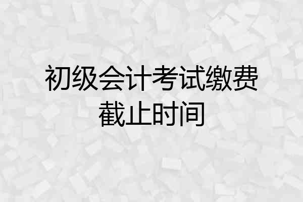 初级会计考试缴费截止时间