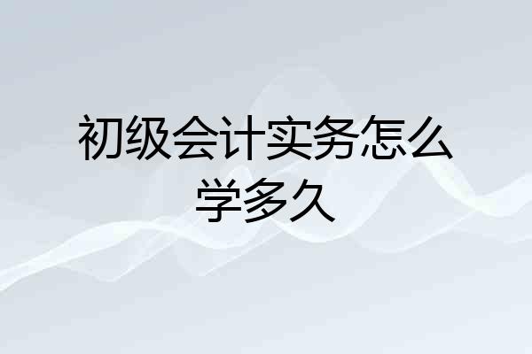 初级会计实务怎么学多久