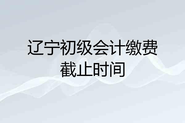 辽宁初级会计缴费截止时间