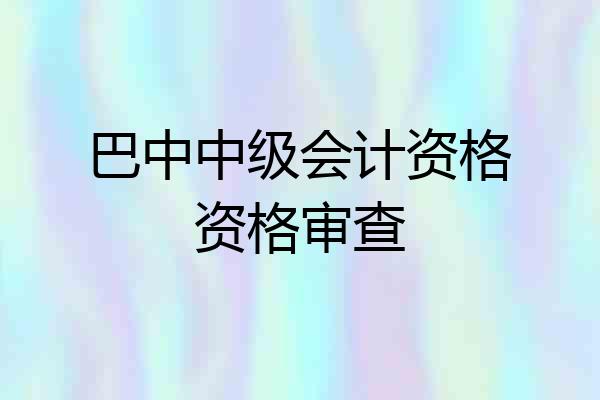 巴中中级会计资格资格审查