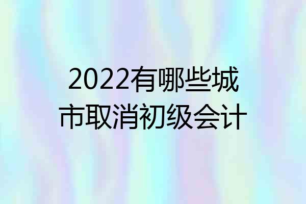 2022有哪些城市取消初级会计