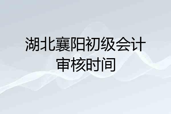 湖北襄阳初级会计审核时间