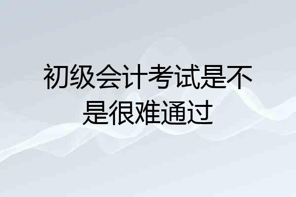 初级会计考试是不是很难通过