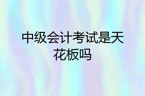 中级会计考试是天花板吗