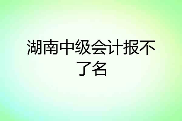 湖南中级会计报不了名