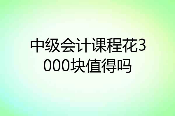 中级会计课程花3000块值得吗