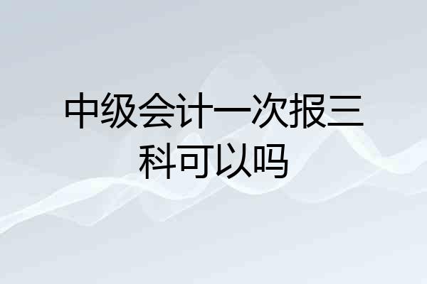 中级会计一次报三科可以吗