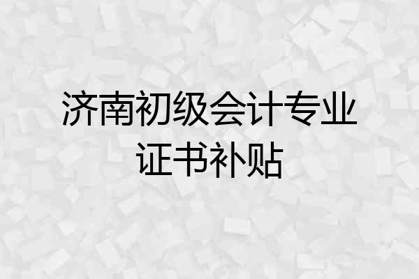 济南初级会计专业证书补贴