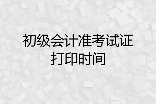初级会计准考试证打印时间