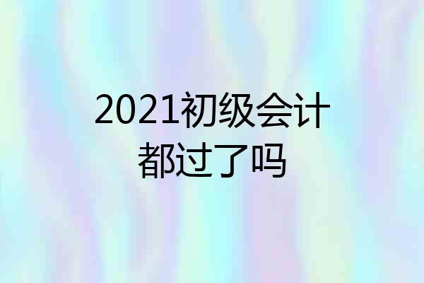 2021初级会计都过了吗