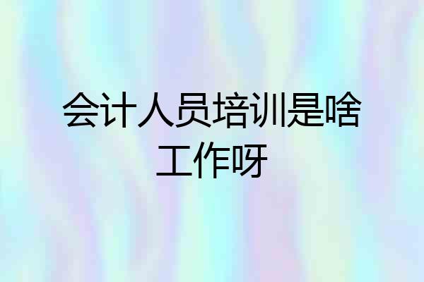 会计人员培训是啥工作呀