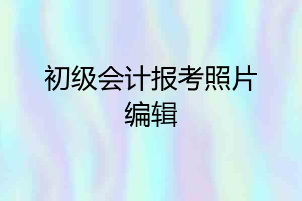 初级会计报考照片编辑