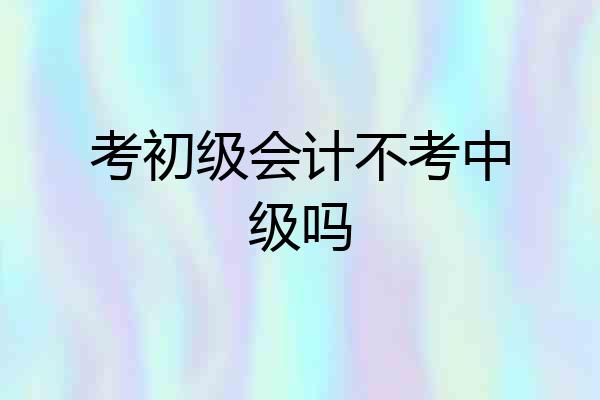 考初级会计不考中级吗