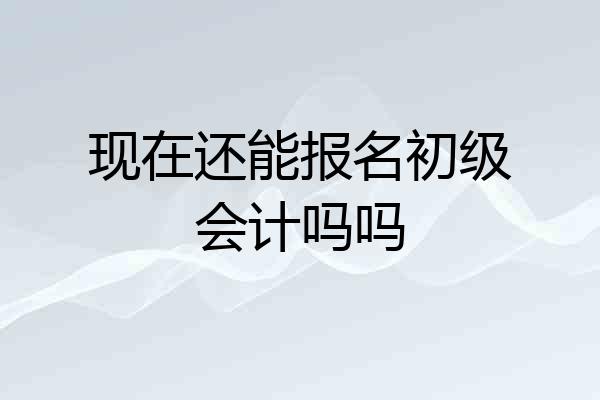 现在还能报名初级会计吗吗