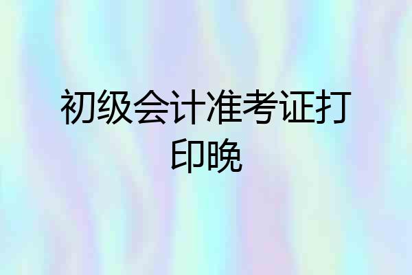 初级会计准考证打印晚