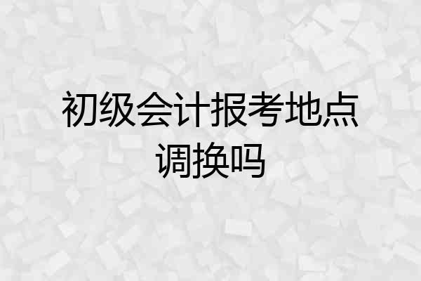 初级会计报考地点调换吗