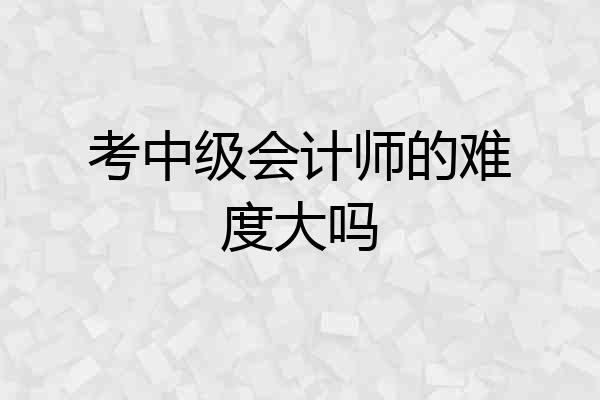 考中级会计师的难度大吗