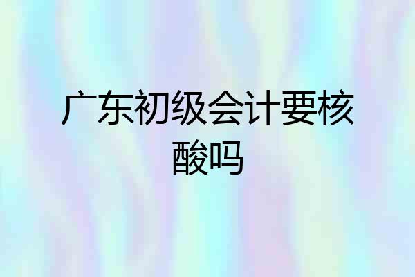 广东初级会计要核酸吗