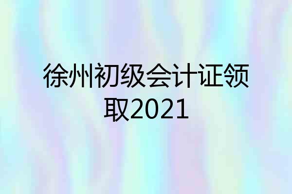 徐州初级会计证领取2021