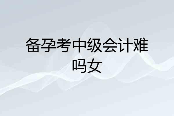备孕考中级会计难吗女