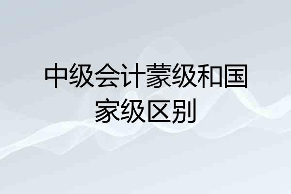中级会计蒙级和国家级区别