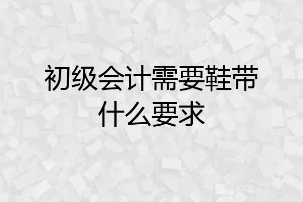 初级会计需要鞋带什么要求