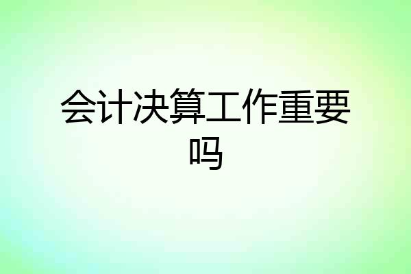 会计决算工作重要吗