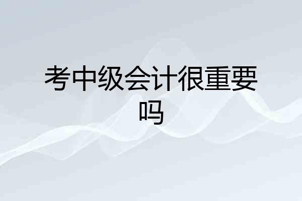 考中级会计很重要吗