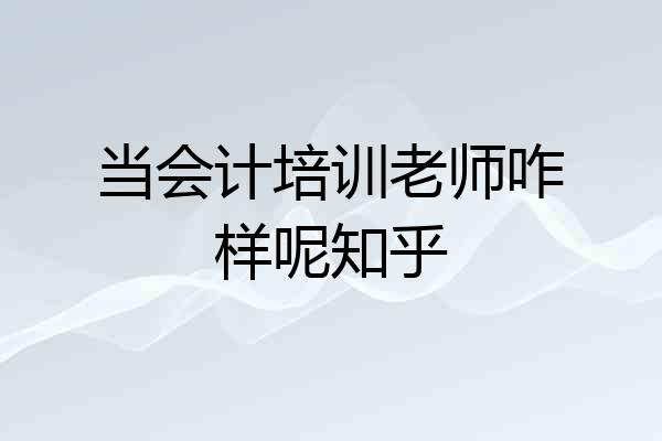 当会计培训老师咋样呢知乎