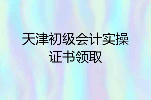 天津初级会计实操证书领取