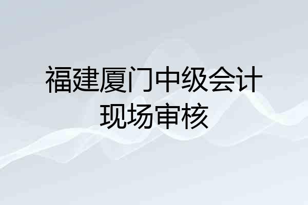 福建厦门中级会计现场审核