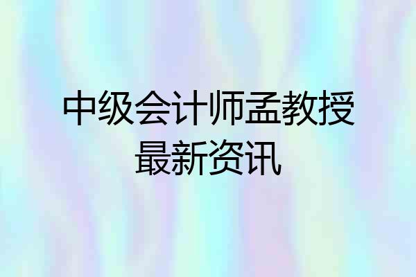 中级会计师孟教授最新资讯