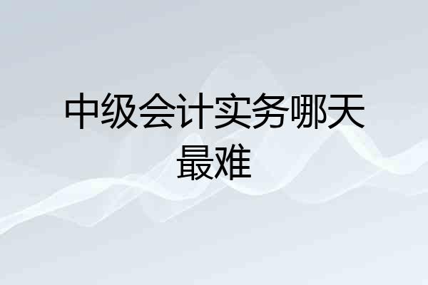 中级会计实务哪天最难