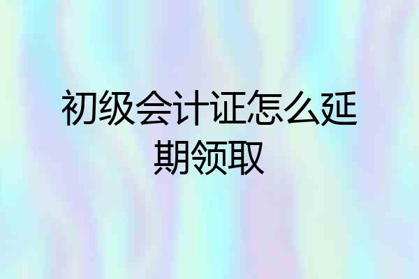 初级会计证怎么延期领取