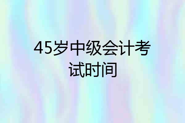 45岁中级会计考试时间
