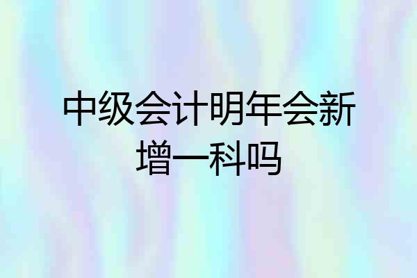 中级会计明年会新增一科吗