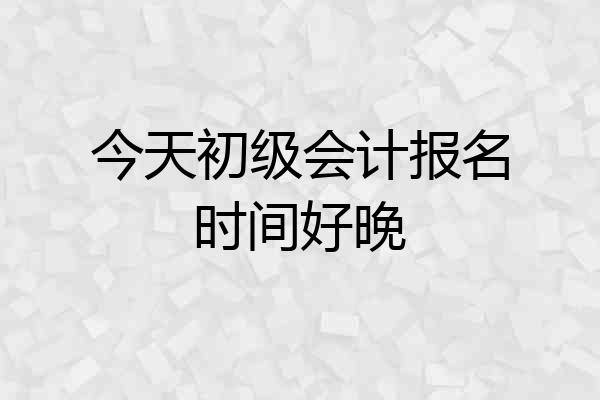 今天初级会计报名时间好晚