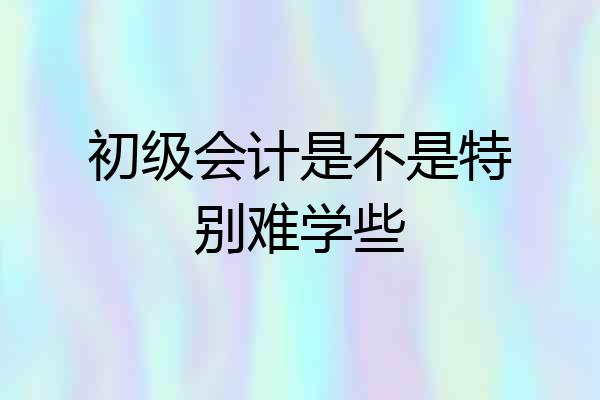 初级会计是不是特别难学些